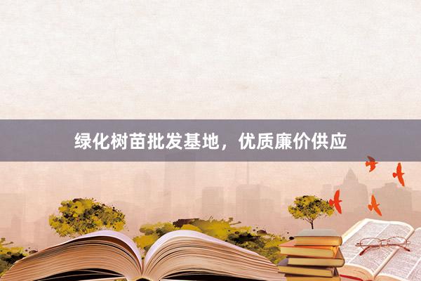 绿化树苗批发基地，优质廉价供应